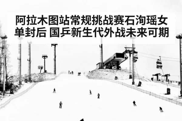 阿拉木图站常规挑战赛石洵瑶女单封后 国乒新生代外战未来可期