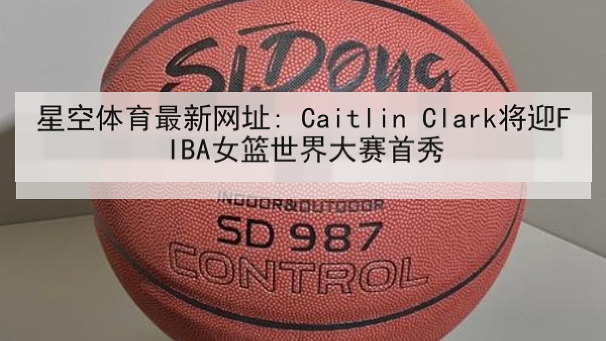 星空体育最新网址: Caitlin Clark将迎FIBA女篮世界大赛首秀