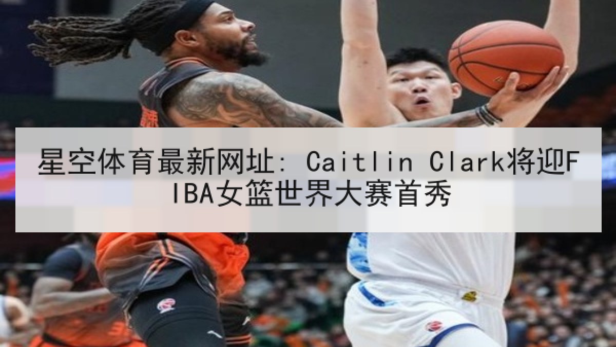 星空体育最新网址: Caitlin Clark将迎FIBA女篮世界大赛首秀