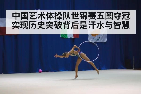 中国艺术体操队世锦赛五圈夺冠实现历史突破背后是汗水与智慧