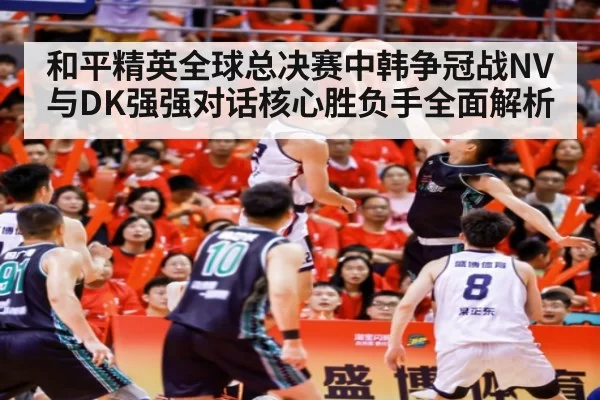 和平精英全球总决赛中韩争冠战NV与DK强强对话核心胜负手全面解析